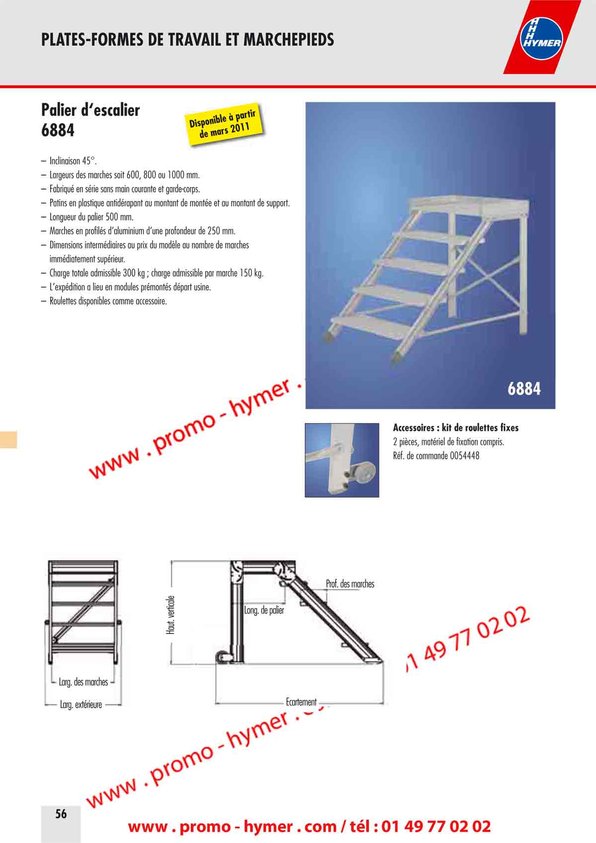 PLATES-FORMES DE TRAVAIL ET MARCHEPIEDS 

Palier d&lsquo;escalier 

&ndash; Inclinaison 45&deg;. 
&ndash; Largeurs des marches soit 600, 800 ou 1000 mm. 
&ndash; Fabriqu&eacute; en s&eacute;rie sans main courante et garde-corps. 
&ndash; Patins en plastique antid&eacute;rapant au montant de mont&eacute;e et au montant de support 
&ndash; Longueur du palier 500 mm. 
&ndash; Marches en profil&eacute;s d&lsquo;aluminium d&lsquo;une profondeur de 250 mm. 
&ndash; Dimensions interm&eacute;diaires au prix du mod&egrave;le au nombre de marches 
imm&eacute;diatement sup&eacute;rieur. 
&ndash; Charge totale admissible 300 kg ; charge admissible par marche 150 kg. 
&ndash; L&lsquo;exp&eacute;dition a lieu en modules pr&eacute;mont&eacute;s d&eacute;part usine. 
&ndash; Roulettes disponibles comme accessoire. 
Disponible &agrave; partir de mars 2011 
6884 
port. 
Accessoires : kit de roulettes fixes 